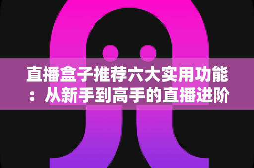 直播盒子推荐六大实用功能：从新手到高手的直播进阶必备指南