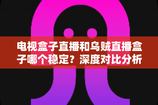 电视盒子直播和乌贼直播盒子哪个稳定?深度对比分析与选购全指南 电视盒子直播和乌贼直播盒子哪个稳定?深度对比分析与选购全指南