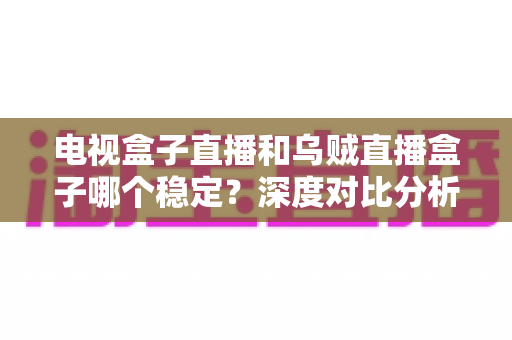 电视盒子直播和乌贼直播盒子哪个稳定?深度对比分析与选购全指南 电视盒子直播和乌贼直播盒子哪个稳定?深度对比分析与选购全指南