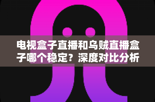 电视盒子直播和乌贼直播盒子哪个稳定？深度对比分析与选购全指南