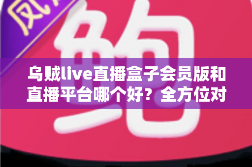 乌贼live直播盒子会员版和直播平台哪个好？全方位对比解析助你做出明智选择