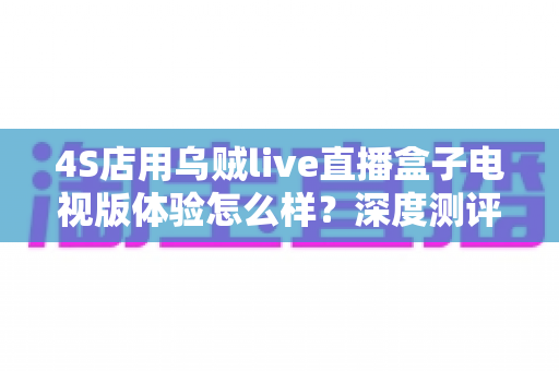 4S店用乌贼live直播盒子电视版体验怎么样?深度测评与实用指南带你全面了解 4S店用乌贼live直播盒子电视版体验怎么样?深度测评与实用指南带你全面了解
