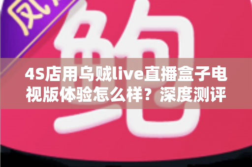 4S店用乌贼live直播盒子电视版体验怎么样？深度测评与实用指南带你全面了解