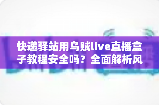 快递驿站用乌贼live直播盒子教程安全吗？全面解析风险、合规与实用避坑指南