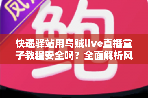快递驿站用乌贼live直播盒子教程安全吗？全面解析风险、合规与实用避坑指南
