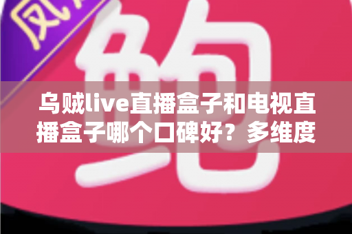 乌贼live直播盒子和电视直播盒子哪个口碑好?多维度对比评测与真实口碑分析指南 乌贼live直播盒子和电视直播盒子哪个口碑好?多维度对比评测与真实口碑分析指南