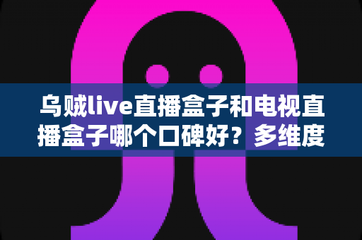 乌贼live直播盒子和电视直播盒子哪个口碑好？多维度对比评测与真实口碑分析指南