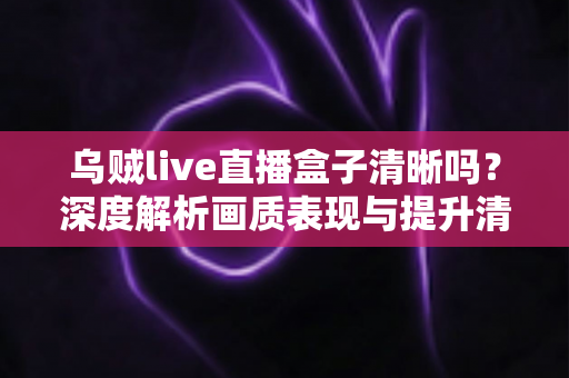 乌贼live直播盒子清晰吗?深度解析画质表现与提升清晰度的实用指南 乌贼live直播盒子清晰吗?深度解析画质表现与提升清晰度的实用指南