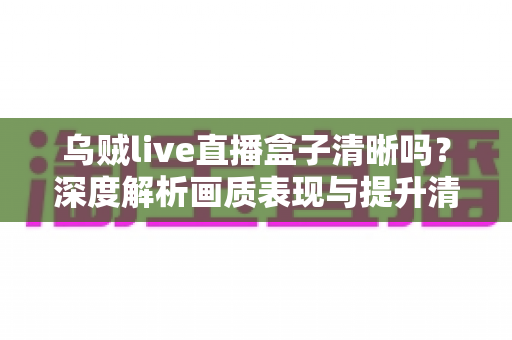 乌贼live直播盒子清晰吗?深度解析画质表现与提升清晰度的实用指南 乌贼live直播盒子清晰吗?深度解析画质表现与提升清晰度的实用指南