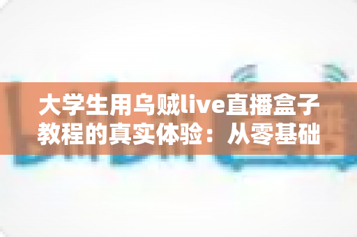 大学生用乌贼live直播盒子教程的真实体验:从零基础小白到宿舍流畅开播的完整记录与避坑指南 大学生用乌贼live直播盒子教程的真实体验:从零基础小白到宿舍流畅开播的完整记录与避坑指南