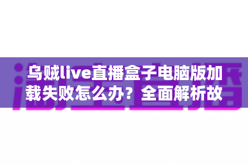 乌贼live直播盒子电脑版加载失败怎么办？全面解析故障原因与实用解决指南