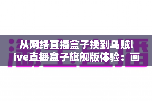 从网络直播盒子换到乌贼live直播盒子旗舰版体验：画质、稳定性与操作效率的全面升级实录