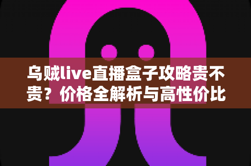 乌贼live直播盒子攻略贵不贵?价格全解析与高性价比使用指南 乌贼live直播盒子攻略贵不贵?价格全解析与高性价比使用指南