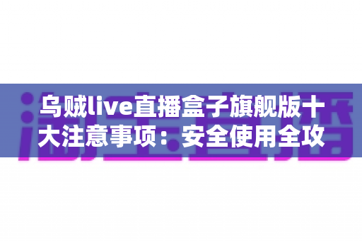 乌贼live直播盒子旗舰版十大注意事项:安全使用全攻略,新手必看避坑指南 乌贼live直播盒子旗舰版十大注意事项:安全使用全攻略,新手必看避坑指南