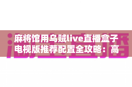 麻将馆用乌贼live直播盒子电视版推荐配置全攻略：高清流畅不卡顿，人气生意两不误