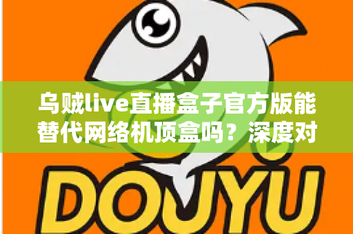 乌贼live直播盒子官方版能替代网络机顶盒吗?深度对比分析与实用选购指南 乌贼live直播盒子官方版能替代网络机顶盒吗?深度对比分析与实用选购指南