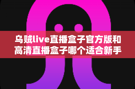 乌贼live直播盒子官方版和高清直播盒子哪个适合新手?零基础用户一站式选购与使用全攻略 乌贼live直播盒子官方版和高清直播盒子哪个适合新手?零基础用户一站式选购与使用全攻略