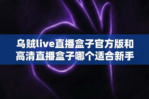 乌贼live直播盒子官方版和高清直播盒子哪个适合新手？零基础用户一站式选购与使用全攻略