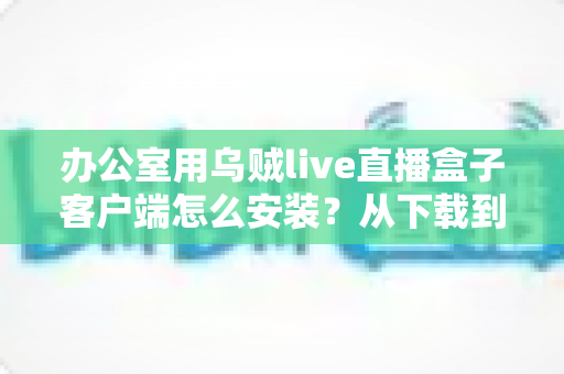 办公室用乌贼live直播盒子客户端怎么安装？从下载到配置的保姆级完整教程与实用技巧分享