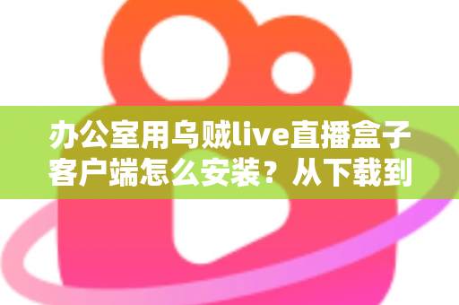 办公室用乌贼live直播盒子客户端怎么安装？从下载到配置的保姆级完整教程与实用技巧分享