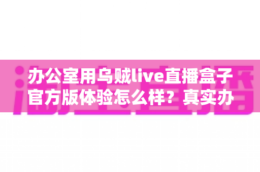 办公室用乌贼live直播盒子官方版体验怎么样？真实办公场景深度测评与使用感受全解析