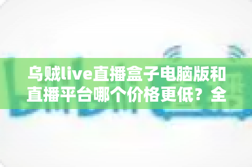 乌贼live直播盒子电脑版和直播平台哪个价格更低?全面成本对比与选购省钱指南 乌贼live直播盒子电脑版和直播平台哪个价格更低?全面成本对比与选购省钱指南