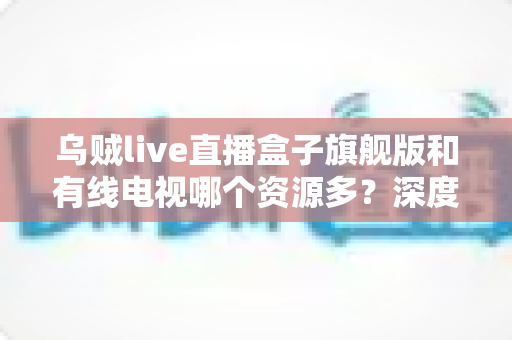 乌贼live直播盒子旗舰版和有线电视哪个资源多?深度对比解析家庭观影最佳方案 乌贼live直播盒子旗舰版和有线电视哪个资源多?深度对比解析家庭观影最佳方案