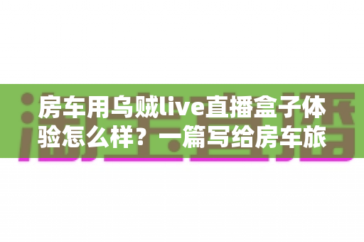 房车用乌贼live直播盒子体验怎么样？一篇写给房车旅行者的深度实测指南