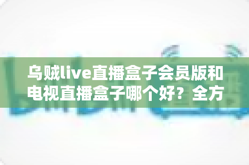 乌贼live直播盒子会员版和电视直播盒子哪个好？全方位对比助你轻松选购