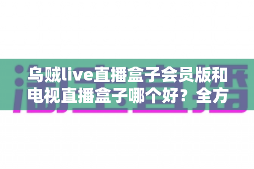 乌贼live直播盒子会员版和电视直播盒子哪个好？全方位对比助你轻松选购