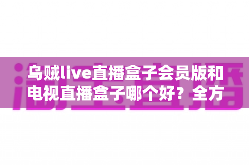 乌贼live直播盒子会员版和电视直播盒子哪个好？全方位对比助你轻松选购