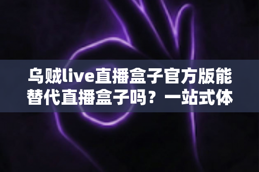乌贼live直播盒子官方版能替代直播盒子吗？一站式体育赛事观看体验深度解析