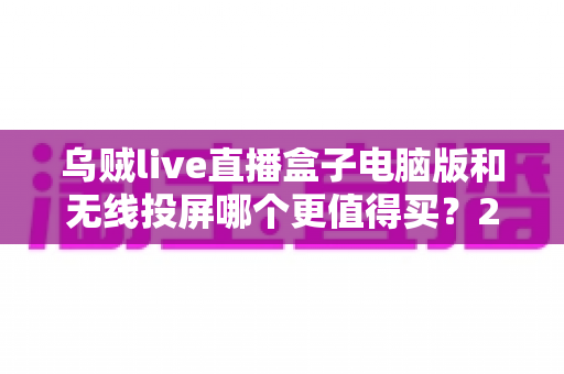 乌贼live直播盒子电脑版和无线投屏哪个更值得买？2025年家庭观影方案选购全攻略，看完不再纠结