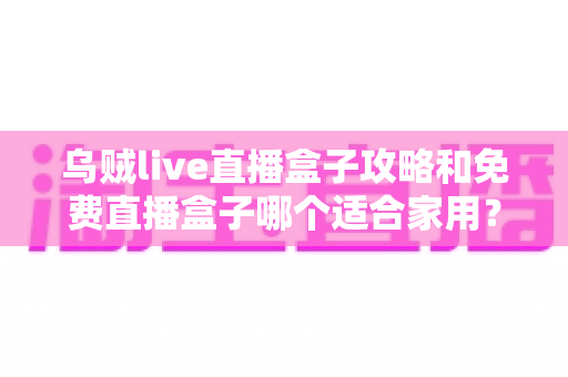 乌贼live直播盒子攻略和免费直播盒子哪个适合家用？家用电视直播方案选购与使用全指南