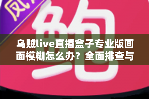 乌贼live直播盒子专业版画面模糊怎么办?全面排查与高清优化实战指南 乌贼live直播盒子专业版画面模糊怎么办?全面排查与高清优化实战指南