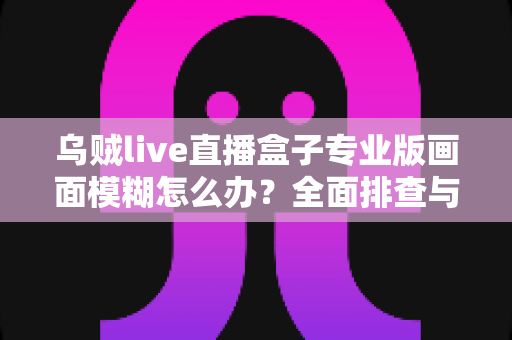 乌贼live直播盒子专业版画面模糊怎么办?全面排查与高清优化实战指南 乌贼live直播盒子专业版画面模糊怎么办?全面排查与高清优化实战指南