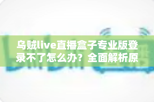 乌贼live直播盒子专业版登录不了怎么办？全面解析原因与高效解决方案指南