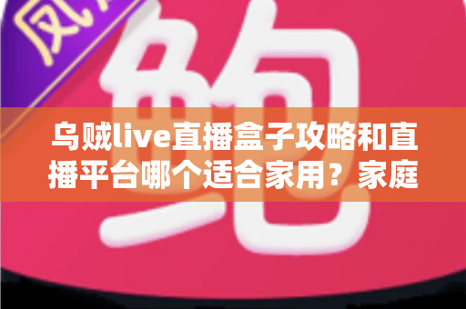 乌贼live直播盒子攻略和直播平台哪个适合家用?家庭观影一站式实用指南 乌贼live直播盒子攻略和直播平台哪个适合家用?家庭观影一站式实用指南