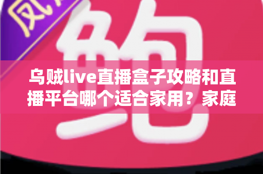 乌贼live直播盒子攻略和直播平台哪个适合家用？家庭观影一站式实用指南