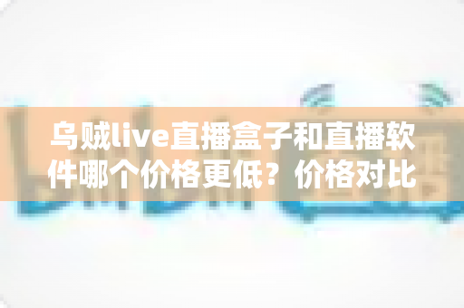 乌贼live直播盒子和直播软件哪个价格更低？价格对比与省钱选购全攻略