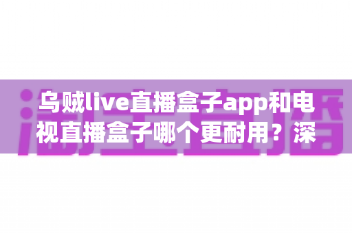 乌贼live直播盒子app和电视直播盒子哪个更耐用?深度对比解析与选购全指南 乌贼live直播盒子app和电视直播盒子哪个更耐用?深度对比解析与选购全指南