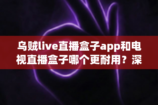 乌贼live直播盒子app和电视直播盒子哪个更耐用？深度对比解析与选购全指南