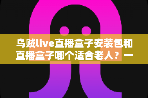 乌贼live直播盒子安装包和直播盒子哪个适合老人?一文看懂的孝心选购指南 乌贼live直播盒子安装包和直播盒子哪个适合老人?一文看懂的孝心选购指南