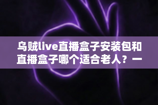 乌贼live直播盒子安装包和直播盒子哪个适合老人?一文看懂的孝心选购指南 乌贼live直播盒子安装包和直播盒子哪个适合老人?一文看懂的孝心选购指南