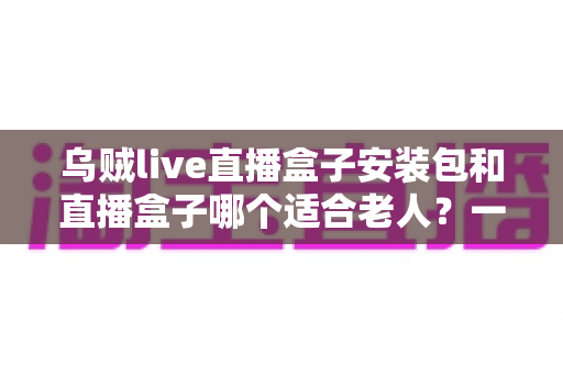 乌贼live直播盒子安装包和直播盒子哪个适合老人？一文看懂的孝心选购指南
