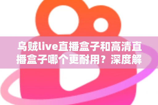乌贼live直播盒子和高清直播盒子哪个更耐用?深度解析两大直播盒子使用寿命与选购全指南 乌贼live直播盒子和高清直播盒子哪个更耐用?深度解析两大直播盒子使用寿命与选购全指南