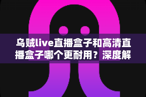 乌贼live直播盒子和高清直播盒子哪个更耐用？深度解析两大直播盒子使用寿命与选购全指南