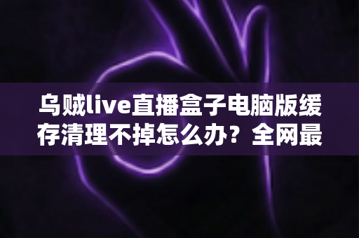 乌贼live直播盒子电脑版缓存清理不掉怎么办?全网最全解决攻略,一键告别缓存顽固残留 乌贼live直播盒子电脑版缓存清理不掉怎么办?全网最全解决攻略,一键告别缓存顽固残留