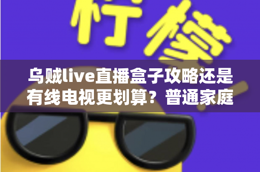 乌贼live直播盒子攻略还是有线电视更划算?普通家庭视听方案深度对比与省钱指南 乌贼live直播盒子攻略还是有线电视更划算?普通家庭视听方案深度对比与省钱指南