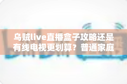 乌贼live直播盒子攻略还是有线电视更划算?普通家庭视听方案深度对比与省钱指南 乌贼live直播盒子攻略还是有线电视更划算?普通家庭视听方案深度对比与省钱指南